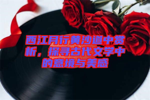 西江月行黃沙道中賞析，探尋古代文學(xué)中的意境與美感