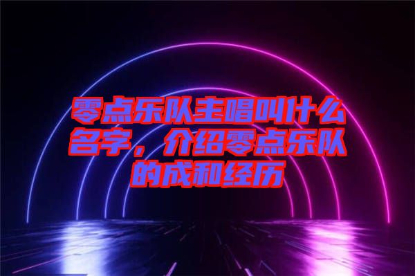 零點(diǎn)樂(lè)隊(duì)主唱叫什么名字，介紹零點(diǎn)樂(lè)隊(duì)的成和經(jīng)歷