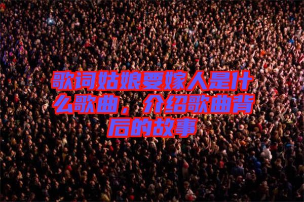 歌詞姑娘要嫁人是什么歌曲，介紹歌曲背后的故事