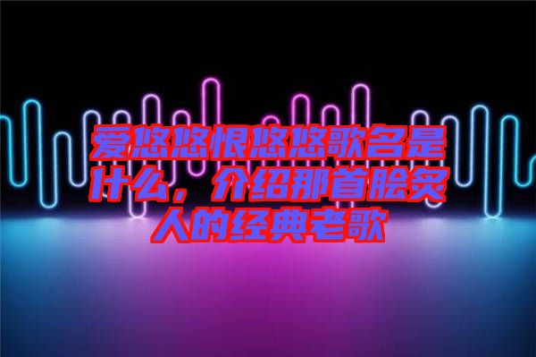 愛悠悠恨悠悠歌名是什么，介紹那首膾炙人的經(jīng)典老歌