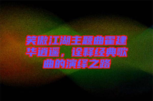 笑傲江湖主題曲霍建華逍遙，詮釋經(jīng)典歌曲的演繹之路