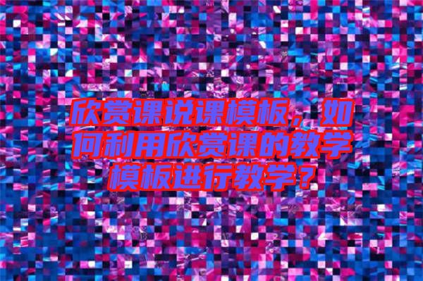 欣賞課說課模板，如何利用欣賞課的教學(xué)模板進行教學(xué)？