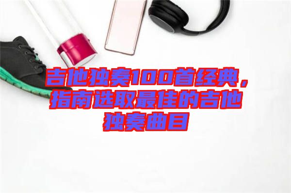 吉他獨奏100首經(jīng)典，指南選取最佳的吉他獨奏曲目