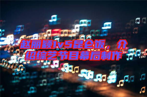 趙麗穎1v5昆侖飯，介紹綜藝節(jié)目幕后制作