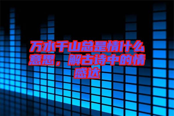 萬(wàn)水千山總是情什么意思，解古詩(shī)中的情感達(dá)