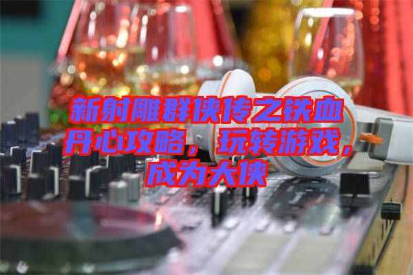 新射雕群俠傳之鐵血丹心攻略，玩轉(zhuǎn)游戲，成為大俠