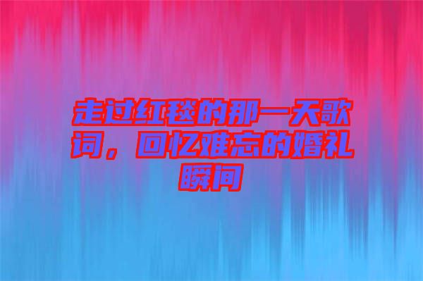 走過紅毯的那一天歌詞，回憶難忘的婚禮瞬間