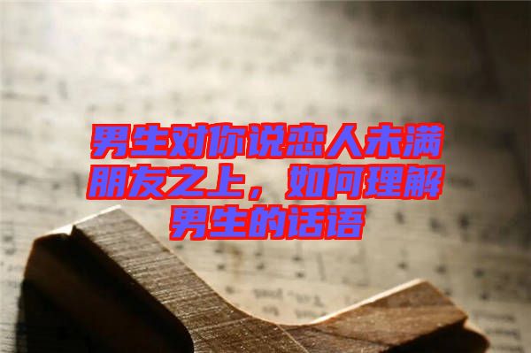 男生對(duì)你說(shuō)戀人未滿朋友之上，如何理解男生的話語(yǔ)