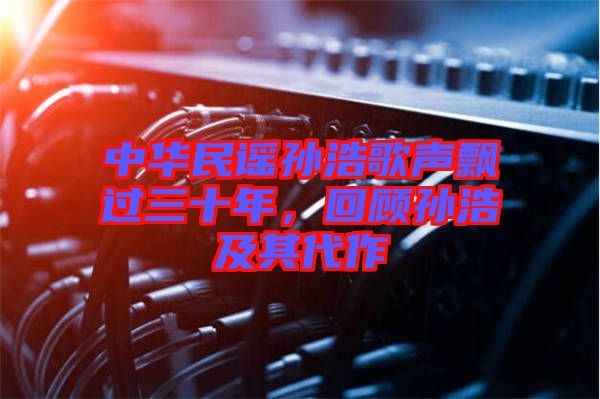 中華民謠孫浩歌聲飄過三十年，回顧孫浩及其代作