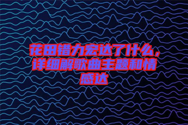 花田錯(cuò)力宏達(dá)了什么，詳細(xì)解歌曲主題和情感達(dá)