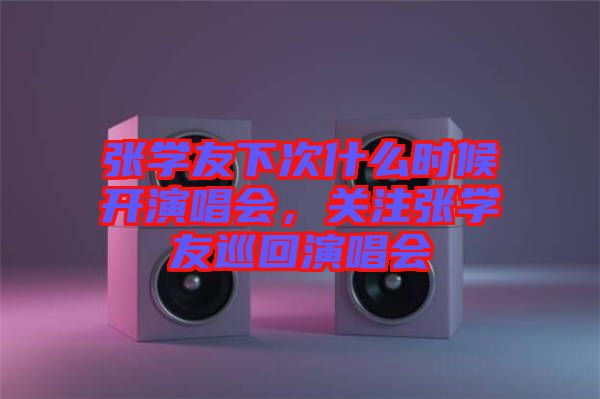 張學(xué)友下次什么時(shí)候開演唱會(huì)，關(guān)注張學(xué)友巡回演唱會(huì)