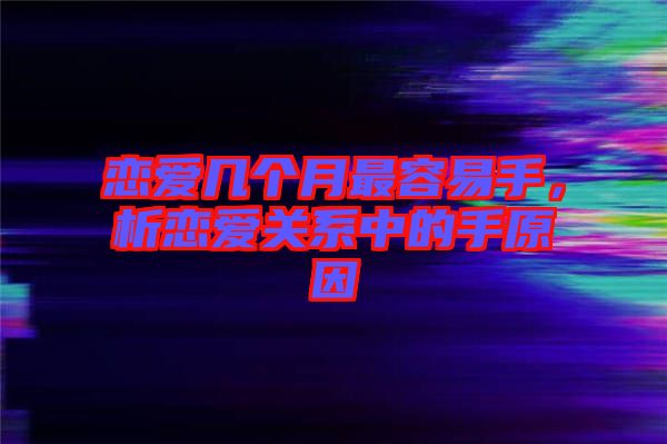 戀愛幾個(gè)月最容易手，析戀愛關(guān)系中的手原因