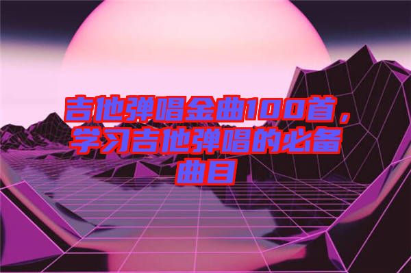 吉他彈唱金曲100首，學(xué)習(xí)吉他彈唱的必備曲目
