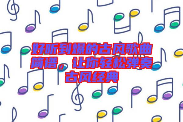 好聽到爆的古風(fēng)歌曲簡譜，讓你輕松彈奏古風(fēng)經(jīng)典
