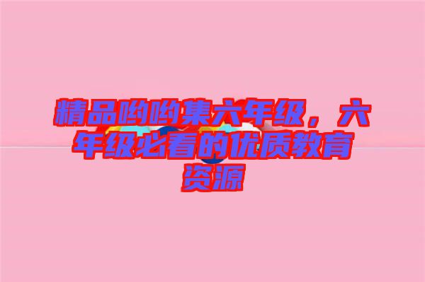 精品喲喲集六年級，六年級必看的優(yōu)質(zhì)教育資源