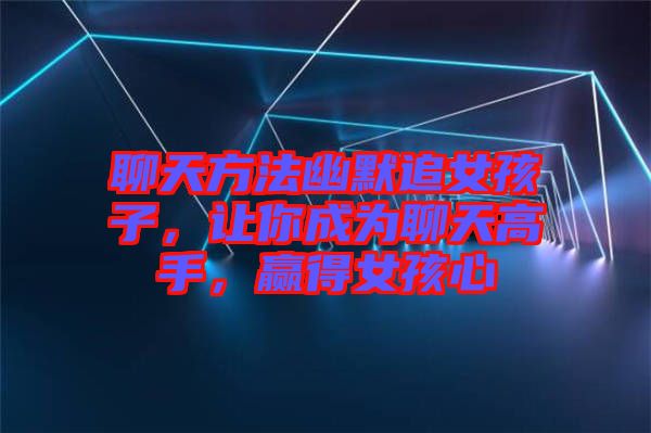 聊天方法幽默追女孩子，讓你成為聊天高手，贏得女孩心