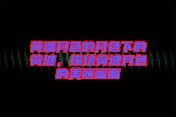 荷塘月色的月色下的荷塘，描繪荷塘月色的美麗畫面