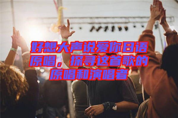 好想大聲說愛你日語原唱，探尋這首歌的原唱和演唱者