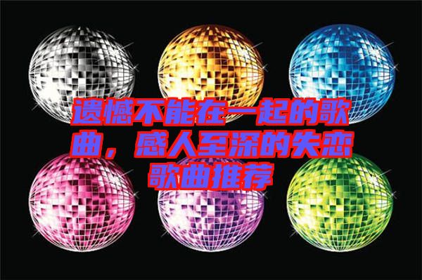 遺憾不能在一起的歌曲，感人至深的失戀歌曲推薦