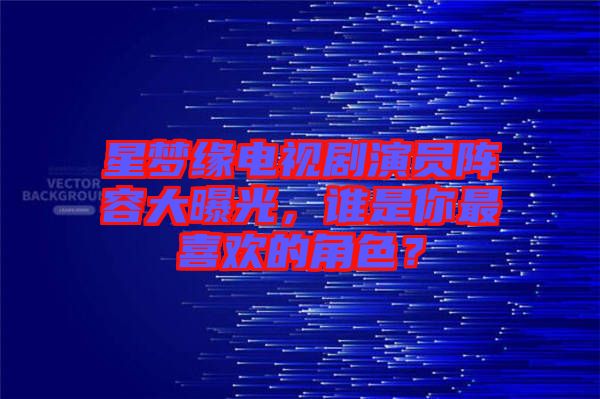 星夢緣電視劇演員陣容大曝光，誰是你最喜歡的角色？