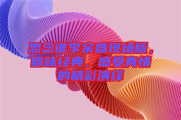 思念誰李宗盛現(xiàn)場(chǎng)版，回味經(jīng)典，感受真情的精彩演繹