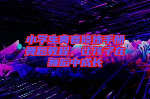 小學生青春修煉手冊舞蹈教程，讓孩子在舞蹈中成長