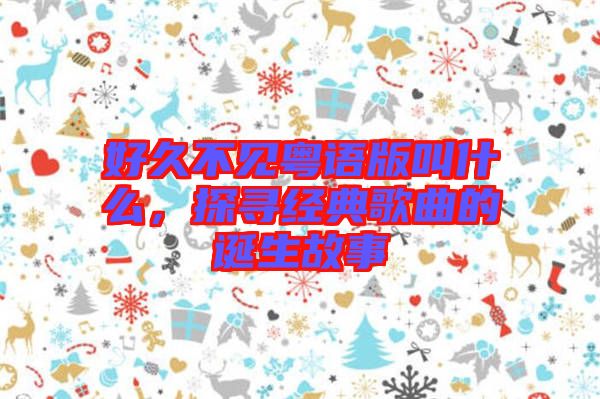 好久不見粵語版叫什么，探尋經(jīng)典歌曲的誕生故事