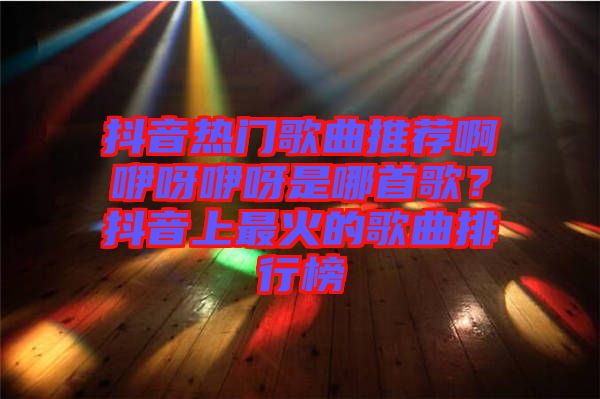 抖音熱門(mén)歌曲推薦啊咿呀咿呀是哪首歌？抖音上最火的歌曲排行榜