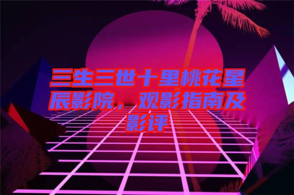 三生三世十里桃花星辰影院，觀影指南及影評