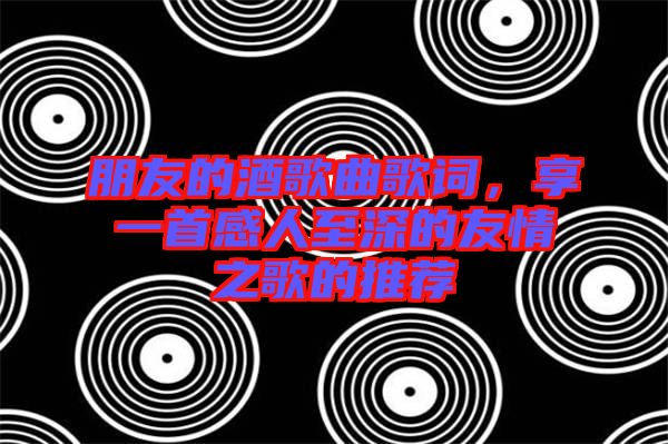 朋友的酒歌曲歌詞，享一首感人至深的友情之歌的推薦