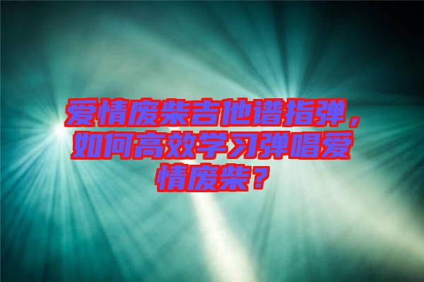 愛情廢柴吉他譜指彈，如何高效學(xué)習(xí)彈唱愛情廢柴？