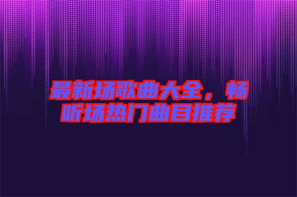 最新場歌曲大全，暢聽場熱門曲目推薦