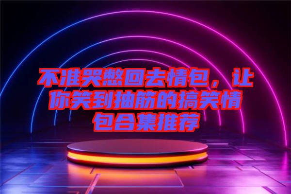 不準(zhǔn)哭憋回去情包，讓你笑到抽筋的搞笑情包合集推薦