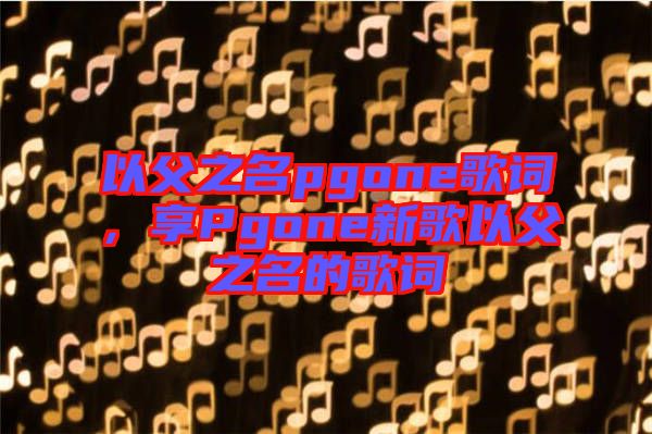 以父之名pgone歌詞，享Pgone新歌以父之名的歌詞