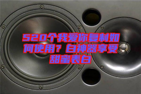 520個我愛你復(fù)制如何使用？白神器享受甜蜜表白