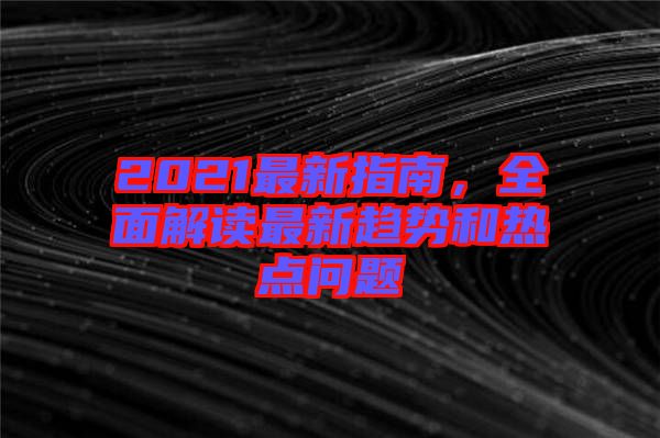 2021最新指南，全面解讀最新趨勢和熱點(diǎn)問題