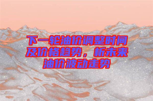 下一輪油價調(diào)整時間及價格趨勢，析未來油價波動走勢