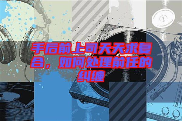 手后前上司天天求復(fù)合，如何處理前任的糾纏