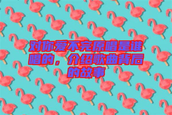 對(duì)你愛(ài)不完原唱是誰(shuí)唱的，介紹歌曲背后的故事