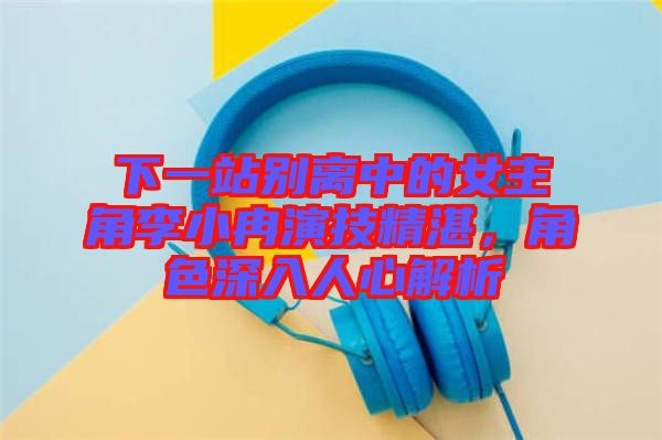 下一站別離中的女主角李小冉演技精湛，角色深入人心解析