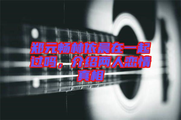 鄭元暢林依晨在一起過嗎，介紹兩人戀情真相