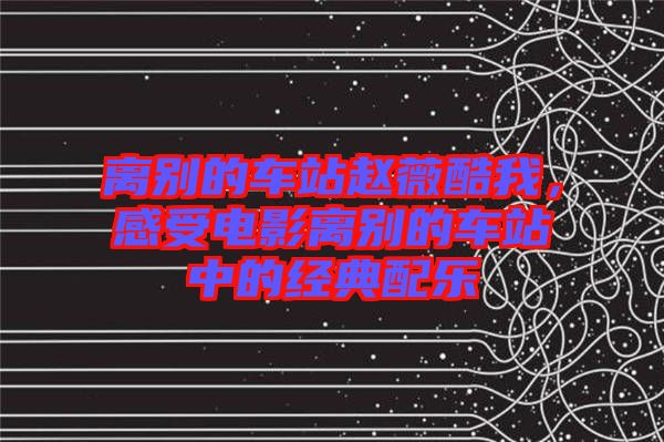 離別的車站趙薇酷我，感受電影離別的車站中的經(jīng)典配樂