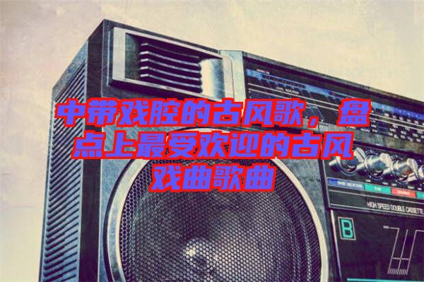 中帶戲腔的古風歌，盤點上最受歡迎的古風戲曲歌曲