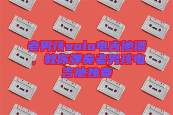 老男孩solo電吉他譜，教你彈奏老男孩電吉他獨奏