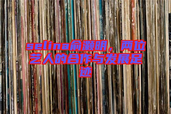 selina俞灝明，兩位藝人的合作與發(fā)展足跡
