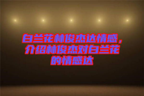 白蘭花林俊杰達情感，介紹林俊杰對白蘭花的情感達
