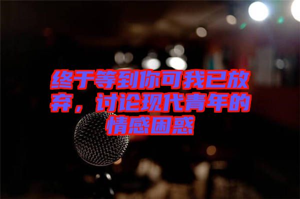 終于等到你可我已放棄，討論現(xiàn)代青年的情感困惑
