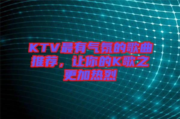 KTV最有氣氛的歌曲推薦，讓你的K歌之更加熱烈