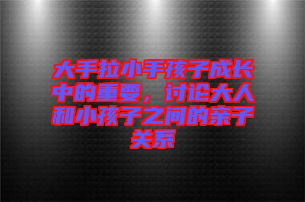 大手拉小手孩子成長中的重要，討論大人和小孩子之間的親子關系