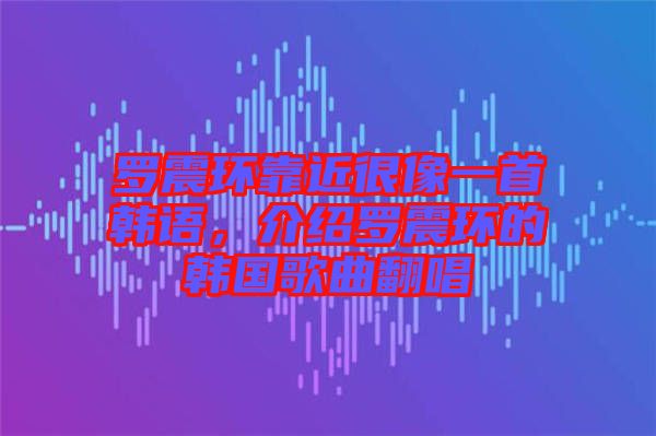 羅震環(huán)靠近很像一首韓語，介紹羅震環(huán)的韓國歌曲翻唱